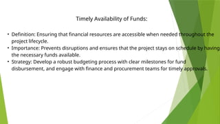 • Definition: Ensuring that financial resources are accessible when needed throughout the
project lifecycle.
• Importance: Prevents disruptions and ensures that the project stays on schedule by having
the necessary funds available.
• Strategy: Develop a robust budgeting process with clear milestones for fund
disbursement, and engage with finance and procurement teams for timely approvals.
Timely Availability of Funds:
 