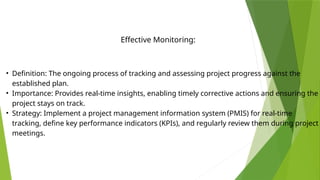 • Definition: The ongoing process of tracking and assessing project progress against the
established plan.
• Importance: Provides real-time insights, enabling timely corrective actions and ensuring the
project stays on track.
• Strategy: Implement a project management information system (PMIS) for real-time
tracking, define key performance indicators (KPIs), and regularly review them during project
meetings.
Effective Monitoring:
 