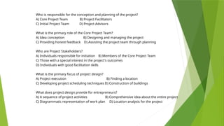 Who is responsible for the conception and planning of the project?
A) Core Project Team B) Project Facilitators
C) Initial Project Team D) Project Advisors
What is the primary role of the Core Project Team?
A) Idea conception B) Designing and managing the project
C) Providing honest feedback D) Assisting the project team through planning
Who are Project Stakeholders?
A) Individuals responsible for initiation B) Members of the Core Project Team
C) Those with a special interest in the project's outcomes
D) Individuals with good facilitation skills
What is the primary focus of project design?
A) Project execution B) Finding a location
C) Developing project scheduling techniques D) Construction of buildings
What does project design provide for entrepreneurs?
A) A sequence of project activities B) Comprehensive idea about the entire project
C) Diagrammatic representation of work plan D) Location analysis for the project
 