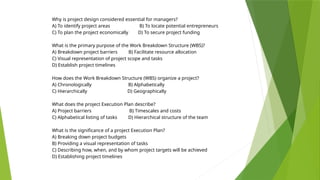 Why is project design considered essential for managers?
A) To identify project areas B) To locate potential entrepreneurs
C) To plan the project economically D) To secure project funding
What is the primary purpose of the Work Breakdown Structure (WBS)?
A) Breakdown project barriers B) Facilitate resource allocation
C) Visual representation of project scope and tasks
D) Establish project timelines
How does the Work Breakdown Structure (WBS) organize a project?
A) Chronologically B) Alphabetically
C) Hierarchically D) Geographically
What does the project Execution Plan describe?
A) Project barriers B) Timescales and costs
C) Alphabetical listing of tasks D) Hierarchical structure of the team
What is the significance of a project Execution Plan?
A) Breaking down project budgets
B) Providing a visual representation of tasks
C) Describing how, when, and by whom project targets will be achieved
D) Establishing project timelines
 