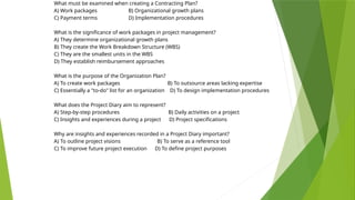 What must be examined when creating a Contracting Plan?
A) Work packages B) Organizational growth plans
C) Payment terms D) Implementation procedures
What is the significance of work packages in project management?
A) They determine organizational growth plans
B) They create the Work Breakdown Structure (WBS)
C) They are the smallest units in the WBS
D) They establish reimbursement approaches
What is the purpose of the Organization Plan?
A) To create work packages B) To outsource areas lacking expertise
C) Essentially a "to-do" list for an organization D) To design implementation procedures
What does the Project Diary aim to represent?
A) Step-by-step procedures B) Daily activities on a project
C) Insights and experiences during a project D) Project specifications
Why are insights and experiences recorded in a Project Diary important?
A) To outline project visions B) To serve as a reference tool
C) To improve future project execution D) To define project purposes
 
