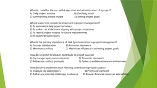 What is crucial for the successful execution and administration of a project?
A) Daily project activitie B) Clarifying vision
C) Summarizing project insight D) Setting project goals
Why is leadership considered important in project management?
A) To summarize daily project activities
B) To make critical decisions aligning with project objectives
C) To record project insights for future improvements
D) To outline project visions
What is the primary importance of Task Synchronization in project management?
A) Ensures collaboration B) Promotes teamwork
C) Minimizes conflicts D) Maximizes efficiency in achieving project goals
How does Conflict Resolution contribute to project success?
A) Encourages open communication B) Promotes teamwork
C) Addresses conflicts promptly D) Fosters a collaborative team environment
How does Pre-Implementation Planning contribute to project success?
A) Engages key stakeholders B) Promotes teamwork
C) Addresses potential challenges in advance D) Ensures financial resources accessibility
 