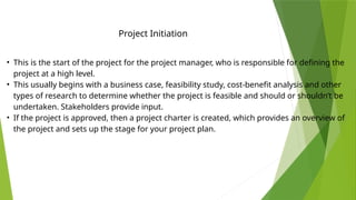 Project Initiation
• This is the start of the project for the project manager, who is responsible for defining the
project at a high level.
• This usually begins with a business case, feasibility study, cost-benefit analysis and other
types of research to determine whether the project is feasible and should or shouldn’t be
undertaken. Stakeholders provide input.
• If the project is approved, then a project charter is created, which provides an overview of
the project and sets up the stage for your project plan.
 