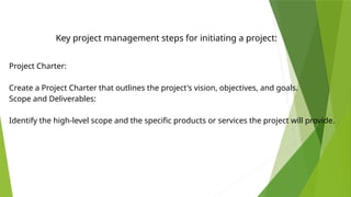 Project Charter:
Create a Project Charter that outlines the project's vision, objectives, and goals.
Scope and Deliverables:
Identify the high-level scope and the specific products or services the project will provide.
Key project management steps for initiating a project:
 
