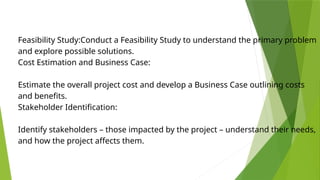 Feasibility Study:Conduct a Feasibility Study to understand the primary problem
and explore possible solutions.
Cost Estimation and Business Case:
Estimate the overall project cost and develop a Business Case outlining costs
and benefits.
Stakeholder Identification:
Identify stakeholders – those impacted by the project – understand their needs,
and how the project affects them.
 