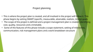 • This is where the project plan is created, and all involved in the project will follow it. This
phase begins by setting SMART (specific, measurable, attainable, realistic, timely) goals.
• The scope of the project is defined and a project management plan is created, identifying
cost, quality, resources and a timetable.
• Some of the features of this phase include a scope statement, setting of milestones,
communication, risk management plans and a work breakdown structure
Project planning
 