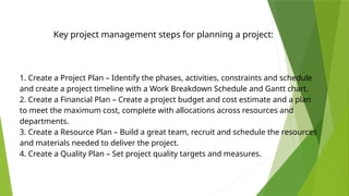 1. Create a Project Plan – Identify the phases, activities, constraints and schedule
and create a project timeline with a Work Breakdown Schedule and Gantt chart.
2. Create a Financial Plan – Create a project budget and cost estimate and a plan
to meet the maximum cost, complete with allocations across resources and
departments.
3. Create a Resource Plan – Build a great team, recruit and schedule the resources
and materials needed to deliver the project.
4. Create a Quality Plan – Set project quality targets and measures.
Key project management steps for planning a project:
 