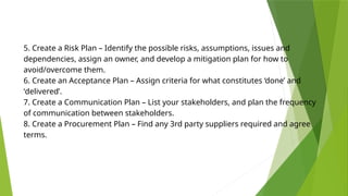 5. Create a Risk Plan – Identify the possible risks, assumptions, issues and
dependencies, assign an owner, and develop a mitigation plan for how to
avoid/overcome them.
6. Create an Acceptance Plan – Assign criteria for what constitutes ‘done’ and
‘delivered’.
7. Create a Communication Plan – List your stakeholders, and plan the frequency
of communication between stakeholders.
8. Create a Procurement Plan – Find any 3rd party suppliers required and agree
terms.
 