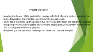 • Now begins the part of the project that most people think of as the project: executing the
tasks, deliverables and milestones defined in the project scope.
• Some tasks that make up this phase include developing the team and assigning resources
using key performance indicators, executing the project plan, procurement management,
and tracking and monitoring progress.
• If needed, you can set status meetings and revise the schedule and plan.,
Project Execution
 