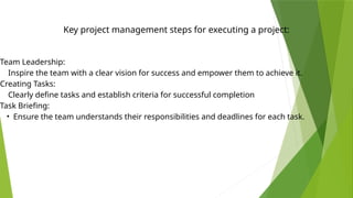Key project management steps for executing a project:
Team Leadership:
Inspire the team with a clear vision for success and empower them to achieve it.
Creating Tasks:
Clearly define tasks and establish criteria for successful completion
Task Briefing:
• Ensure the team understands their responsibilities and deadlines for each task.
 