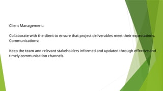 Client Management:
Collaborate with the client to ensure that project deliverables meet their expectations.
Communications:
Keep the team and relevant stakeholders informed and updated through effective and
timely communication channels.
 