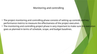 Monitoring and controlling
• The project monitoring and controlling phase consists of setting up controls and key
performance metrics to measure the effectiveness of the project execution.
• The monitoring and controlling project phase is very important to make sure the execution
goes as planned in terms of schedule, scope, and budget baselines.
 