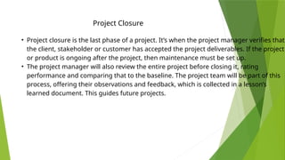 Project Closure
• Project closure is the last phase of a project. It’s when the project manager verifies that
the client, stakeholder or customer has accepted the project deliverables. If the project
or product is ongoing after the project, then maintenance must be set up.
• The project manager will also review the entire project before closing it, rating
performance and comparing that to the baseline. The project team will be part of this
process, offering their observations and feedback, which is collected in a lesson’s
learned document. This guides future projects.
 