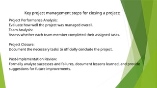 Key project management steps for closing a project:
Project Performance Analysis:
Evaluate how well the project was managed overall.
Team Analysis:
Assess whether each team member completed their assigned tasks.
Project Closure:
Document the necessary tasks to officially conclude the project.
Post-Implementation Review:
Formally analyze successes and failures, document lessons learned, and provide
suggestions for future improvements.
 