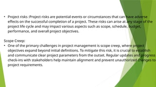 • Project risks :Project risks are potential events or circumstances that can have adverse
effects on the successful completion of a project. These risks can arise at any stage of the
project life cycle and may impact various aspects such as scope, schedule, budget,
performance, and overall project objectives.
Scope Creep:
• One of the primary challenges in project management is scope creep, where project
objectives expand beyond initial definitions. To mitigate this risk, it is crucial to establish
and communicate clear project parameters from the outset. Regular updates and progress
check-ins with stakeholders help maintain alignment and prevent unauthorized changes to
project requirements.
 