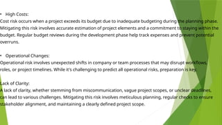 • High Costs:
Cost risk occurs when a project exceeds its budget due to inadequate budgeting during the planning phase.
Mitigating this risk involves accurate estimation of project elements and a commitment to staying within the
budget. Regular budget reviews during the development phase help track expenses and prevent potential
overruns.
• Operational Changes:
Operational risk involves unexpected shifts in company or team processes that may disrupt workflows,
roles, or project timelines. While it's challenging to predict all operational risks, preparation is key.
Lack of Clarity:
A lack of clarity, whether stemming from miscommunication, vague project scopes, or unclear deadlines,
can lead to various challenges. Mitigating this risk involves meticulous planning, regular checks to ensure
stakeholder alignment, and maintaining a clearly defined project scope.
 