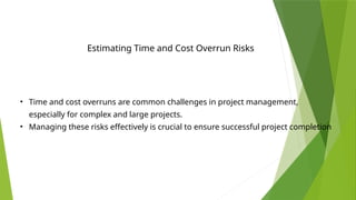 Estimating Time and Cost Overrun Risks
• Time and cost overruns are common challenges in project management,
especially for complex and large projects.
• Managing these risks effectively is crucial to ensure successful project completion
 