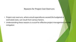 Reasons for Project Cost Overruns
• Project cost overruns, where actual expenditures exceed the budgeted or
estimated costs, can result from various factors.
• Understanding these reasons is crucial for effective project management and risk
mitigation
 