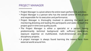 PROJECT MANAGER
• Project Manager is a pivot where the entire team performs its activities.
• Project Manager is a person who has the overall control of the project
and responsible for its execution and performance.
• Project Manager is thoroughly involved in planning the work and
monitoring,directing and leading the participants and seeks to reach the
project goal in time-cost-quality puzzle.
• The Project Manager is either a specialist or a person having
predominantly technical background with sufficient experience,
exposure expertise on multifaceted, multi-dimensional and multi-
disciplinary projects.
• A project manager is always found learning the newest facts from
external world around him.
 