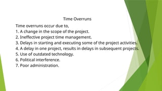 Time Overruns
Time overruns occur due to,
1. A change in the scope of the project.
2. Ineffective project time management.
3. Delays in starting and executing some of the project activities.
4. A delay in one project, results in delays in subsequent projects.
5. Use of outdated technology.
6. Political interference.
7. Poor administration.
 
