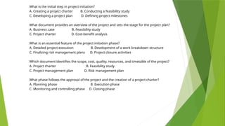 What is the initial step in project initiation?
A. Creating a project charter B. Conducting a feasibility study
C. Developing a project plan D. Defining project milestones
What document provides an overview of the project and sets the stage for the project plan?
A. Business case B. Feasibility study
C. Project charter D. Cost-benefit analysis
What is an essential feature of the project initiation phase?
A. Detailed project execution B. Development of a work breakdown structure
C. Finalizing risk management plans D. Project closure activities
Which document identifies the scope, cost, quality, resources, and timetable of the project?
A. Project charter B. Feasibility study
C. Project management plan D. Risk management plan
What phase follows the approval of the project and the creation of a project charter?
A. Planning phase B. Execution phase
C. Monitoring and controlling phase D. Closing phase
 