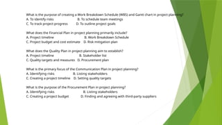 What is the purpose of creating a Work Breakdown Schedule (WBS) and Gantt chart in project planning?
A. To identify risks B. To schedule team meetings
C. To track project progress D. To outline project goals
What does the Financial Plan in project planning primarily include?
A. Project timeline B. Work Breakdown Schedule
C. Project budget and cost estimate D. Risk mitigation plan
What does the Quality Plan in project planning aim to establish?
A. Project timeline B. Stakeholder list
C. Quality targets and measures D. Procurement plan
What is the primary focus of the Communication Plan in project planning?
A. Identifying risks B. Listing stakeholders
C. Creating a project timeline D. Setting quality targets
What is the purpose of the Procurement Plan in project planning?
A. Identifying risks B. Listing stakeholders
C. Creating a project budget D. Finding and agreeing with third-party suppliers
 