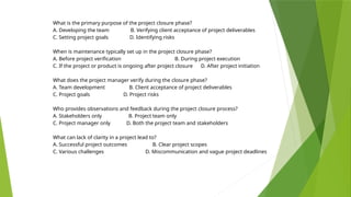 What is the primary purpose of the project closure phase?
A. Developing the team B. Verifying client acceptance of project deliverables
C. Setting project goals D. Identifying risks
When is maintenance typically set up in the project closure phase?
A. Before project verification B. During project execution
C. If the project or product is ongoing after project closure D. After project initiation
What does the project manager verify during the closure phase?
A. Team development B. Client acceptance of project deliverables
C. Project goals D. Project risks
Who provides observations and feedback during the project closure process?
A. Stakeholders only B. Project team only
C. Project manager only D. Both the project team and stakeholders
What can lack of clarity in a project lead to?
A. Successful project outcomes B. Clear project scopes
C. Various challenges D. Miscommunication and vague project deadlines
 