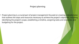 • Project planning is a crucial part of project management focused on creating a detailed plan
that outlines the steps and resources necessary to achieve the project's objectives, including
identifying the project's scope, establishing a timeline, assigning tasks and resources, and
budgeting for the project.
Project planning
 