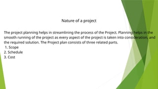 The project planning helps in streamlining the process of the Project. Planning helps in the
smooth running of the project as every aspect of the project is taken into consideration, and
the required solution. The Project plan consists of three related parts.
1. Scope
2. Schedule
3. Cost
Nature of a project
 