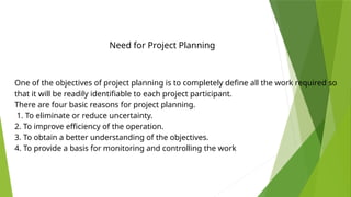 One of the objectives of project planning is to completely define all the work required so
that it will be readily identifiable to each project participant.
There are four basic reasons for project planning.
1. To eliminate or reduce uncertainty.
2. To improve efficiency of the operation.
3. To obtain a better understanding of the objectives.
4. To provide a basis for monitoring and controlling the work
Need for Project Planning
 