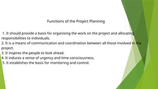 1. It should provide a basis for organising the work on the project and allocating
responsibilities to individuals.
2. It is a means of communication and coordination between all those involved in the
project.
3. It inspires the people to look ahead.
4. It induces a sense of urgency and time consciousness.
5. It establishes the basis for monitoring and control.
Functions of the Project Planning
 