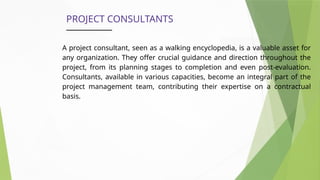 PROJECT CONSULTANTS
A project consultant, seen as a walking encyclopedia, is a valuable asset for
any organization. They offer crucial guidance and direction throughout the
project, from its planning stages to completion and even post-evaluation.
Consultants, available in various capacities, become an integral part of the
project management team, contributing their expertise on a contractual
basis.
 
