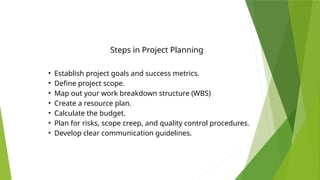 • Establish project goals and success metrics.
• Define project scope.
• Map out your work breakdown structure (WBS)
• Create a resource plan.
• Calculate the budget.
• Plan for risks, scope creep, and quality control procedures.
• Develop clear communication guidelines.
Steps in Project Planning
 