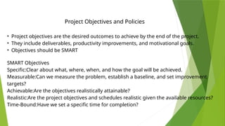 • Project objectives are the desired outcomes to achieve by the end of the project.
• They include deliverables, productivity improvements, and motivational goals.
• Objectives should be SMART
Project Objectives and Policies
SMART Objectives
Specific:Clear about what, where, when, and how the goal will be achieved.
Measurable:Can we measure the problem, establish a baseline, and set improvement
targets?
Achievable:Are the objectives realistically attainable?
Realistic:Are the project objectives and schedules realistic given the available resources?
Time-Bound:Have we set a specific time for completion?
 