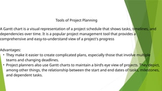 A Gantt chart is a visual representation of a project schedule that shows tasks, timelines, and
dependencies over time. It is a popular project management tool that provides a
comprehensive and easy-to-understand view of a project's progress
Tools of Project Planning
Advantages:
• They make it easier to create complicated plans, especially those that involve multiple
teams and changing deadlines.
• Project planners also use Gantt charts to maintain a bird’s eye view of projects. They depict,
among other things, the relationship between the start and end dates of tasks, milestones,
and dependent tasks.
 