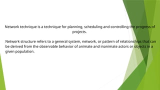 Network technique is a technique for planning, scheduling and controlling the progress of
projects.
Network structure refers to a general system, network, or pattern of relationships that can
be derived from the observable behavior of animate and inanimate actors or objects in a
given population.
 