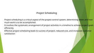 Project scheduling is a critical aspect of the project control system, determining when and how
much work is to be accomplished.
It involves the systematic arrangement of project activities in a timeline to achieve project goals
efficiently.
Effective project scheduling leads to success of project, reduced cost, and increased customer
satisfaction
Project Scheduling
 