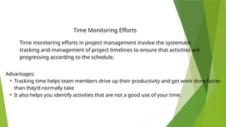 Time Monitoring Efforts
Time monitoring efforts in project management involve the systematic
tracking and management of project timelines to ensure that activities are
progressing according to the schedule.
Advantages:
• Tracking time helps team members drive up their productivity and get work done faster
than they’d normally take
• It also helps you identify activities that are not a good use of your time.
 