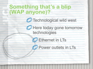 Something that’s a blip
(WAP anyone)?
        Technological wild west
        Here today gone tomorrow
        technologies
           Ethernet in LTs
           Power outlets in LTs
 