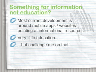 Something for information
not education?
  Most current development is
  around mobile apps / websites
  pointing at informational resources
  Very little education...
  ...but challenge me on that!
 