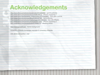 Acknowledgements
http://www.flickr.com/photos/anniemole/4751556485/ - gummy phones
http://www.flickr.com/photos/ntr23/2436618473/ - iPhone unpacking 1
http://www.flickr.com/photos/a_ninjamonkey/3574350862/ - 3GS gets a phone
http://www.flickr.com/photos/djwudi/382030798/ - demo phones
http://www.flickr.com/photos/mastrobiggo/2421862064/ - boy with iPhone
http://www.flickr.com/photos/ntr23/2428051483/ - iPhone unpacking 2
http://www.flickr.com/photos/bods/972598373/ - sleeping phone

http://www.jumsoft.com - theme background

University of Mobile homepage copyright © University of Mobile

UCL dome and portico - me!
 