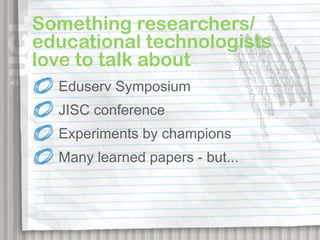 Something researchers/
educational technologists
love to talk about
  Eduserv Symposium
  JISC conference
  Experiments by champions
  Many learned papers - but...
 