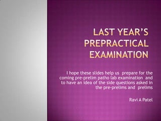 Last year’s prepractical examination I hope these slides help us  prepare for the coming pre-prelim patho lab examination  and to have an idea of the side questions asked in the pre-prelims and  prelims Ravi A Patel 