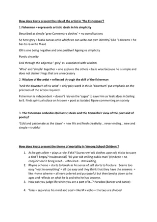 How does Yeats present the role of the artist in ‘The Fisherman’?
1.Fisherman = represents artistic ideals in his simplicity
Described as simple ‘grey Connemara clothes’ = no complications
So here grey = blank canvas onto which we can write our own identity? Like ‘B Dreams = he
has to re-write Maud
OR is one being negative and one positive? Ageing vs simplicity
Poetic sincerity
Link through the adjective ‘ grey’ as associated with wisdom
‘Wise’ and ‘simple’ together = one explains the others = he is wise because he is simple and
does not desire things that are unnecessary
2. Wisdom of the artist = reflected through the skill of the fisherman
‘And the downturn of his wrist’ = only poly word in this is ‘downturn’ put emphasis on the
precision of the action required.
Fisherman is independent = doesn’t rely on the ‘sages’ to save him as Yeats does in Sailing
to B. Finds spiritual solace on his own = poet as isolated figure commenting on society
3. The fisherman embodies Romantic Ideals and the Romantics’ view of the poet and of
poetry?
‘Cold and passionate as the dawn’ = new life and fresh creativity… never ending… new and
simple = truthful
How does Yeats present the theme of mortality in ‘Among School Children’?
1. As he gets older = plays a role. Fake? Scarecrow ‘old clothes upon old sticks to scare
a bird’? Empty? Insubstantial? ‘60 year old smiling public man’ (syndetic = no
conjunction to bring relief… unfinished… still waiting.
2. Rhyme scheme = starts to break as his sense of self starts to fracture. Seems too
easy ‘neat in everything’ = all too easy and they think that they have the answers =
like rhyme scheme = all very ordered and purposeful but then breaks down sa he
ages and reflects on what he is and who he has become.
3. How can you judge life when you are a part of it…? Paradox (dancer and dance)
4. Yoke = separates his mind and soul = like M + echo = the two are divided
 