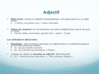    Adjectif Effet moral :  lorsqu’un adjectif monosyllabique  est placé après il a un effet moral. «   Kloran. Les gestes vrais «  (valeur spirituelle)  Valeur de suspens:  on va énumérer une série d’adjectif pour savoir de quoi on parle. Précise, fiable, économique, garantie 5ans , rapide  = Toyota   Les utilisations détournées  Hypallage :  cela consiste à associer un adjectif avec un substantif auquel il ne convient pas pour le sens   Ex : douceur blonde ( Garnier)  Ex : les cuisinières panoramiques  ( Philips ) Lorsque on utilise un  adverbe en adjectif   (très fréquent)  Ex : « Persil plus blanc que blanc » «  Moi, je bronze, sublime » 