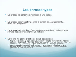 Les phrases types  La phrase impérative :  injonction à une action La phrase interrogative  : prise à témoin, encouragement à réflexion, à réponse La phrase déclarative :  On va trouver un verbe à l’indicatif. une phrase déclarative annonce un fait réel  La forme négative : Utilisé en pub dans 2 cas  la publicité dans la com sociale, institutionnelle, ministérielle = forme négatif + impératif  ( 1ère ou 2ème personne )  «  soyez pas nul , filez vos globules »    (don du sang ) «Noêl n’existe pas «  ( secours populaire )  communication produit en 2 temps : ( une phrase négative et une phrase positive )  «   elle n’est pas chez sa fille dans l’Illinois mais elles prennent le café ensemble » 