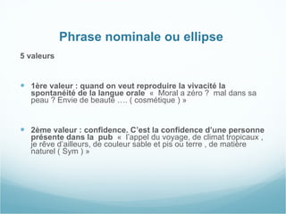 Phrase nominale ou ellipse  5 valeurs  1ère valeur : quand on veut reproduire la vivacité la spontanéité de la langue orale  «  Moral a zéro ?  mal dans sa peau ? Envie de beauté …. ( cosmétique ) » 2ème valeur : confidence. C’est la confidence d’une personne présente dans la  pub  «  l’appel du voyage, de climat tropicaux , je rêve d’ailleurs, de couleur sable et pis ou terre , de matière naturel ( Sym ) » 