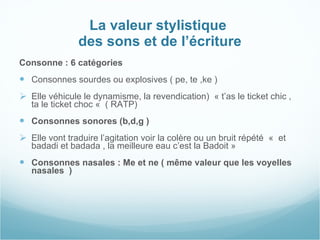 La valeur stylistique  des sons et de l’écriture Consonne : 6 catégories  Consonnes sourdes ou explosives ( pe, te ,ke ) Elle véhicule le dynamisme, la revendication)  « t’as le ticket chic , ta le ticket choc «  ( RATP) Consonnes sonores (b,d,g )  Elle vont traduire l’agitation voir la colère ou un bruit répété  «  et badadi et badada , la meilleure eau c’est la Badoit » Consonnes nasales : Me et ne ( même valeur que les voyelles nasales  )  