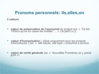 Pronoms personnels: ils,elles,on 3 valeurs  valeur de préservation de l’anonymat  du produit (ex: «  Ca fait 100ans qu’on lui casse les oreilles….. » ( le petit Lu )) valeur d’humanisation  ( utilisé uniquement pour les produits informatiques ) (ex: «  elle tabule, elle tape » (machine à écrire)) valeur de vérité générale  (ex: «  Nouvelles Frontières on y prend goût »)   