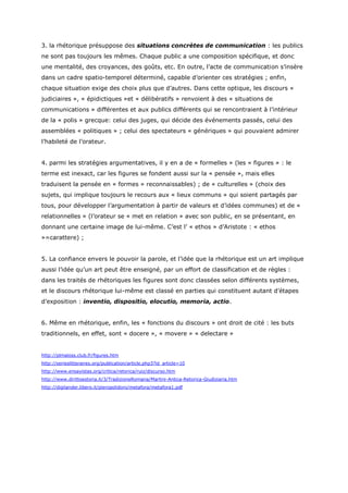 3. la rhétorique présuppose des situations concrètes de communication : les publics
ne sont pas toujours les mêmes. Chaque public a une composition spécifique, et donc
une mentalité, des croyances, des goûts, etc. En outre, l’acte de communication s’insère
dans un cadre spatio-temporel déterminé, capable d’orienter ces stratégies ; enfin,
chaque situation exige des choix plus que d’autres. Dans cette optique, les discours «
judiciaires », « épidictiques »et « délibératifs » renvoient à des « situations de
communications » différentes et aux publics différents qui se rencontraient à l’intérieur
de la « polis » grecque: celui des juges, qui décide des événements passés, celui des
assemblées « politiques » ; celui des spectateurs « génériques » qui pouvaient admirer
l’habileté de l’orateur.


4. parmi les stratégies argumentatives, il y en a de « formelles » (les « figures » : le
terme est inexact, car les figures se fondent aussi sur la « pensée », mais elles
traduisent la pensée en « formes » reconnaissables) ; de « culturelles » (choix des
sujets, qui implique toujours le recours aux « lieux communs » qui soient partagés par
tous, pour développer l’argumentation à partir de valeurs et d’idées communes) et de «
relationnelles » (l’orateur se « met en relation » avec son public, en se présentant, en
donnant une certaine image de lui-même. C’est l’ « ethos » d’Aristote : « ethos
»=carattere) ;


5. La confiance envers le pouvoir la parole, et l’idée que la rhétorique est un art implique
aussi l’idée qu’un art peut être enseigné, par un effort de classification et de règles :
dans les traités de rhétoriques les figures sont donc classées selon différents systèmes,
et le discours rhétorique lui-même est classé en parties qui constituent autant d’étapes
d’exposition : inventio, dispositio, elocutio, memoria, actio.


6. Même en rhétorique, enfin, les « fonctions du discours » ont droit de cité : les buts
traditionnels, en effet, sont « docere », « movere » « delectare »


http://plmaloss.club.fr/figures.htm
http://serieslitteraires.org/publication/article.php3?id_article=10
http://www.ensayistas.org/critica/retorica/ruiz/discurso.htm
http://www.dirittoestoria.it/3/TradizioneRomana/Martini-Antica-Retorica-Giudiziaria.htm
http://digilander.libero.it/pieropolidoro/metafora/metafora1.pdf
 